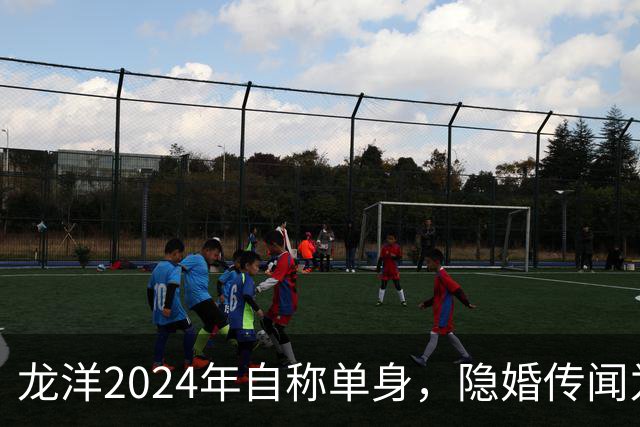 龙洋2024年自称单身，隐婚传闻为何六年才破？